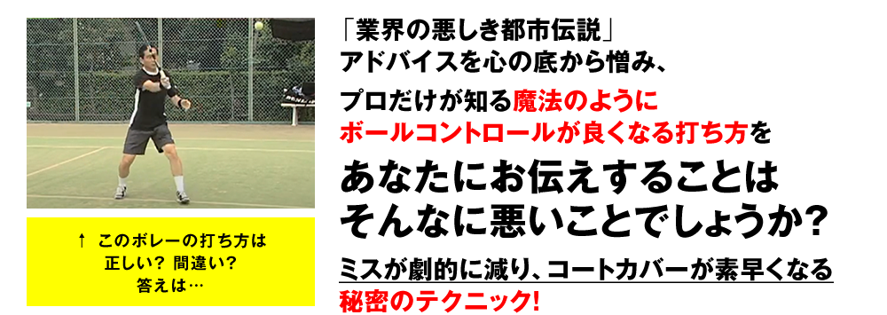 「業界の悪しき都市伝説」アドバイスを心の底から憎み、　プロだけが知る魔法のようにボールコントロールが良くなる打ち方を　あなたにお伝えすることはそんなに悪いことでしょうか？　ミスが劇的に減り、コートカバーが素早くなる秘密のテクニック！　↑このボレーの打ち方は正しい？間違い？答えは…